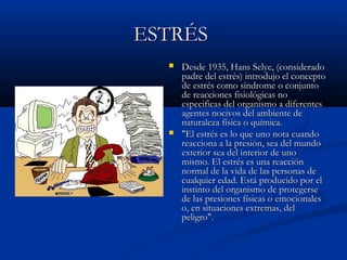 ESTRÉS
     Desde 1935, Hans Selye, (considerado
      padre del estrés) introdujo el concepto
      de estrés como síndrome o conjunto
      de reacciones fisiológicas no
      especificas del organismo a diferentes
      agentes nocivos del ambiente de
      naturaleza física o química.
     "El estrés es lo que uno nota cuando
      reacciona a la presión, sea del mundo
      exterior sea del interior de uno
      mismo. El estrés es una reacción
      normal de la vida de las personas de
      cualquier edad. Está producido por el
      instinto del organismo de protegerse
      de las presiones físicas o emocionales
      o, en situaciones extremas, del
      peligro".
 