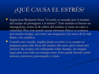 ¿QUÉ CAUSA EL ESTRÉS?
   Según Jean Benjamin Stora "el estrés es causado por el instinto
    del cuerpo de protegerse a sí mismo". Este instinto es bueno en
    emergencias, como el de salirse del camino si viene un carro a
    velocidad. Pero éste puede causar síntomas físicos si continua
    por mucho tiempo, así como una respuesta a los retos de la vida
    diaria y los cambios.
   Cuando esto sucede, (explica Jean) es como si su cuerpo se
    preparara para salir fuera del camino del carro, pero usted está
    inmóvil. Su cuerpo está trabajando sobre tiempo, sin ningún
    lugar para usar toda esa energía extra. Esto puede hacerlo sentir
    ansioso, temeroso, preocupado y tenso.
 