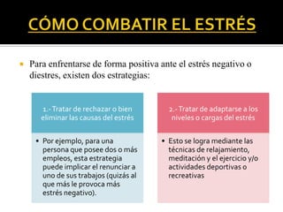  Para enfrentarse de forma positiva ante el estrés negativo o
diestres, existen dos estrategias:
1.-Tratar de rechazar o bien
eliminar las causas del estrés
• Por ejemplo, para una
persona que posee dos o más
empleos, esta estrategia
puede implicar el renunciar a
uno de sus trabajos (quizás al
que más le provoca más
estrés negativo).
2.-Tratar de adaptarse a los
niveles o cargas del estrés
• Esto se logra mediante las
técnicas de relajamiento,
meditación y el ejercicio y/o
actividades deportivas o
recreativas
 