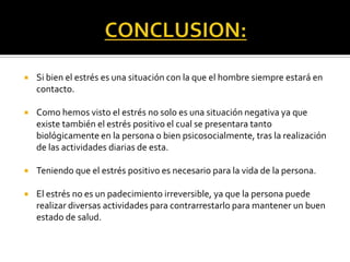  Si bien el estrés es una situación con la que el hombre siempre estará en
contacto.
 Como hemos visto el estrés no solo es una situación negativa ya que
existe también el estrés positivo el cual se presentara tanto
biológicamente en la persona o bien psicosocialmente, tras la realización
de las actividades diarias de esta.
 Teniendo que el estrés positivo es necesario para la vida de la persona.
 El estrés no es un padecimiento irreversible, ya que la persona puede
realizar diversas actividades para contrarrestarlo para mantener un buen
estado de salud.
 