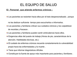 EL EQUIPO DE SALUD 
El Personal que atiende enfermos crónicos : 
Los pacientes se resienten hacia ellos por el trato despersonalizado , porque 
no les dedican suficiente tiempo para escucharlos e informarlos. 
Los pacientes y familiares critican sus cuidados crónicos y los culpabilizan 
de recaídas y fracasos . 
Los pacientes y familiares pueden sentir ambivalencia hacia ellos. 
Exigencias altas del puesto de trabajo.(Horas de pie, características de la 
atención, Habilidades técnicas, etc.) 
El cuidado de enfermos crónicos recuerda constantemente la vulnerabilidad 
propia hacia las enfermedades y la muerte . 
Tiene que informar diagnósticos difíciles. 
Constituyen la fuente de apoyo más importante para pacientes y familiares . 
 