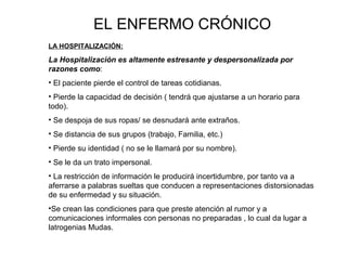 EL ENFERMO CRÓNICO 
LA HOSPITALIZACIÓN: 
La Hospitalización es altamente estresante y despersonalizada por 
razones como: 
• El paciente pierde el control de tareas cotidianas. 
• Pierde la capacidad de decisión ( tendrá que ajustarse a un horario para 
todo). 
• Se despoja de sus ropas/ se desnudará ante extraños. 
• Se distancia de sus grupos (trabajo, Familia, etc.) 
• Pierde su identidad ( no se le llamará por su nombre). 
• Se le da un trato impersonal. 
• La restricción de información le producirá incertidumbre, por tanto va a 
aferrarse a palabras sueltas que conducen a representaciones distorsionadas 
de su enfermedad y su situación. 
•Se crean las condiciones para que preste atención al rumor y a 
comunicaciones informales con personas no preparadas , lo cual da lugar a 
latrogenias Mudas. 
 