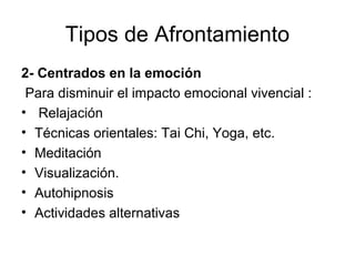 Tipos de Afrontamiento 
2- Centrados en la emoción 
Para disminuir el impacto emocional vivencial : 
• Relajación 
• Técnicas orientales: Tai Chi, Yoga, etc. 
• Meditación 
• Visualización. 
• Autohipnosis 
• Actividades alternativas 
 