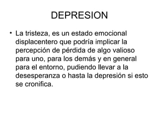DEPRESION 
• La tristeza, es un estado emocional 
displacentero que podría implicar la 
percepción de pérdida de algo valioso 
para uno, para los demás y en general 
para el entorno, pudiendo llevar a la 
desesperanza o hasta la depresión si esto 
se cronifica. 
 