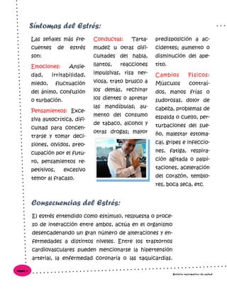Las señales más fre-
cuentes de estrés
son:
Emociones: Ansie-
dad, irritabilidad,
miedo, fluctuación
del ánimo, confusión
o turbación.
Pensamientos: Exce-
siva autocrítica, difi-
cultad para concen-
trarse y tomar deci-
siones, olvidos, preo-
cupación por el futu-
ro, pensamientos re-
petitivos, excesivo
temor al fracaso.
Conductas: Tarta-
mudez u otras difi-
cultades del habla,
llantos, reacciones
impulsivas, risa ner-
viosa, trato brusco a
los demás, rechinar
los dientes o apretar
las mandíbulas; au-
mento del consumo
de tabaco, alcohol y
otras drogas; mayor
predisposición a ac-
cidentes; aumento o
disminución del ape-
tito.
Cambios Físicos:
Músculos contraí-
dos, manos frías o
sudorosas, dolor de
cabeza, problemas de
espalda o cuello, per-
turbaciones del sue-
ño, malestar estoma-
cal, gripes e infeccio-
nes, fatiga, respira-
ción agitada o palpi-
taciones, aceleración
del corazón, temblo-
res, boca seca, etc.
El estrés entendido como estímulo, respuesta o proce-
so de interacción entre ambos, actúa en el organismo
desencadenando un gran número de alteraciones y en-
fermedades a distintos niveles. Entre los trastornos
cardiovasculares pueden mencionarse la hipertensión
arterial, la enfermedad coronaria o las taquicardias.
Síntomas del Estrés:
Consecuencias del Estrés:
Boletín informativo de salud
Página 4
 