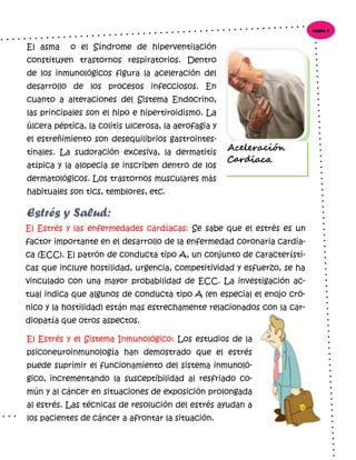 El Estrés y las enfermedades cardíacas: Se sabe que el estrés es un
factor importante en el desarrollo de la enfermedad coronaria cardia-
ca (ECC). El patrón de conducta tipo A, un conjunto de característi-
cas que incluye hostilidad, urgencia, competitividad y esfuerzo, se ha
vinculado con una mayor probabilidad de ECC. La investigación ac-
tual indica que algunos de conducta tipo A (en especial el enojo cró-
nico y la hostilidad) están mas estrechamente relacionados con la car-
diopatía que otros aspectos.
El asma o el Síndrome de hiperventilación
constituyen trastornos respiratorios. Dentro
de los inmunológicos figura la aceleración del
desarrollo de los procesos infecciosos. En
cuanto a alteraciones del Sistema Endocrino,
las principales son el hipo e hipertiroidismo. La
úlcera péptica, la colitis ulcerosa, la aerofagia y
el estreñimiento son desequilibrios gastrointes-
tinales. La sudoración excesiva, la dermatitis
atípica y la alopecia se inscriben dentro de los
dermatológicos. Los trastornos musculares más
habituales son tics, temblores, etc.
El Estrés y el Sistema Inmunológico: Los estudios de la
psiconeuroinmunología han demostrado que el estrés
puede suprimir el funcionamiento del sistema inmunoló-
gico, incrementando la susceptibilidad al resfriado co-
mún y al cáncer en situaciones de exposición prolongada
al estrés. Las técnicas de resolución del estrés ayudan a
los pacientes de cáncer a afrontar la situación.
Estrés y Salud:
Página 5
Aceleración
Cardíaca.
 