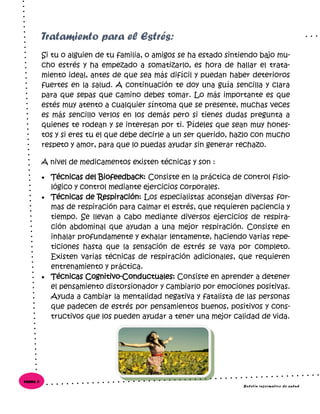 Si tu o alguien de tu familia, o amigos se ha estado sintiendo bajo mu-
cho estrés y ha empezado a somatizarlo, es hora de hallar el trata-
miento ideal, antes de que sea más difícil y puedan haber deterioros
fuertes en la salud. A continuación te doy una guía sencilla y clara
para que sepas que camino debes tomar. Lo más importante es que
estés muy atento a cualquier síntoma que se presente, muchas veces
es más sencillo verlos en los demás pero si tienes dudas pregunta a
quienes te rodean y se interesan por ti. Pídeles que sean muy hones-
tos y si eres tu el que debe decirle a un ser querido, hazlo con mucho
respeto y amor, para que lo puedas ayudar sin generar rechazo.
A nivel de medicamentos existen técnicas y son :
 Técnicas del Biofeedback: Consiste en la práctica de control fisio-
lógico y control mediante ejercicios corporales.
 Técnicas de Respiración: Los especialistas aconsejan diversas for-
mas de respiración para calmar el estrés, que requieren paciencia y
tiempo. Se llevan a cabo mediante diversos ejercicios de respira-
ción abdominal que ayudan a una mejor respiración. Consiste en
inhalar profundamente y exhalar lentamente, haciendo varias repe-
ticiones hasta que la sensación de estrés se vaya por completo.
Existen varias técnicas de respiración adicionales, que requieren
entrenamiento y práctica.
 Técnicas Cognitivo-Conductuales: Consiste en aprender a detener
el pensamiento distorsionador y cambiarlo por emociones positivas.
Ayuda a cambiar la mentalidad negativa y fatalista de las personas
que padecen de estrés por pensamientos buenos, positivos y cons-
tructivos que los pueden ayudar a tener una mejor calidad de vida.
Tratamiento para el Estrés:
Boletín informativo de salud
Página 6
 