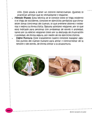 ción. Esto ayuda a tener un control mente-cuerpo. Quienes lo
practican afirman que es revitalizante y relajante.
 Método Pilates: Esta técnica se le conoce como el Yoga moderno
o el Yoga de occidente, consiste en ejercicios aeróbicos que forta-
lecen zonas concretas del cuerpo, lo que previene dolores y moles-
tias y mejora la forma física. Resulta asimismo relajante, por lo que
está indicado para personas con problemas de estrés o ansiedad,
tanto por su efecto relajante como por la descarga de frustración
y ansiedad, de forma segura, por medio de los ejercicios físicos.
 Digito Puntura: Este tratamiento casero consiste masajear algu-
nos puntos del cuerpo humano para aliviar y contrarrestar de la
tensión y del estrés, de forma similar a la acupuntura.
Boletín informativo de salud
Página 8
 