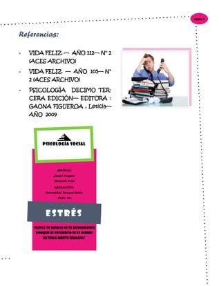  VIDA FELIZ — AÑO 112— N° 2
(ACES ARCHIVO)
 VIDA FELIZ — AÑO 105— N°
2 (ACES ARCHIVO)
 PSICOLOGÍA DECIMO TER-
CERA EDICIÓN— EDITORA :
GAONA FIGUEROA , Leticia—
AÑO 2009
Página 9
Referencias:
AUTORAS:
Jannet Vergara
Maryorie Peña
UBICACIÓN:
Universidad Peruana Unión
Ciclo: 4to
“Nunca te rindas ni te desmorones
porque el esfuerzo es el poder
de toda mente humana”
Psicología Social
Estrés
 