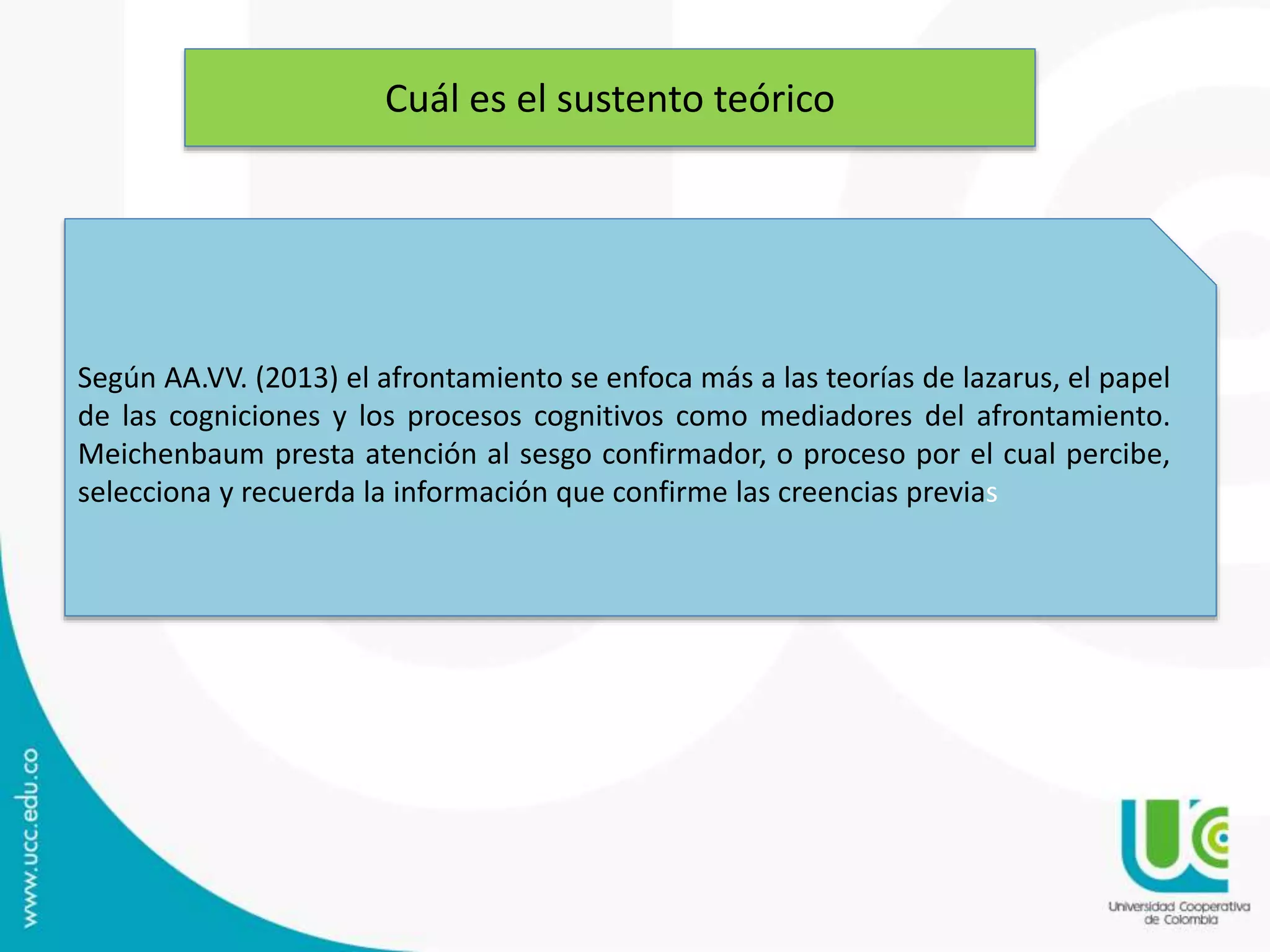 Cuál es el sustento teórico
Según AA.VV. (2013) el afrontamiento se enfoca más a las teorías de lazarus, el papel
de las cogniciones y los procesos cognitivos como mediadores del afrontamiento.
Meichenbaum presta atención al sesgo confirmador, o proceso por el cual percibe,
selecciona y recuerda la información que confirme las creencias previas
 
