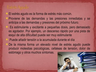 El estrés agudo es la forma de estrés más común.
Proviene de las demandas y las presiones inmediatas y se
anticipa a las demandas y presiones del próximo futuro.
 Es estimulante y excitante a pequeñas dosis, pero demasiado
es agotador. Por ejemplo, un descenso rápido por una pista de
esquí de alta dificultad puede ser muy estimulante
 Puede añadir tensión a la acumulada durante el día
De la misma forma un elevado nivel de estrés agudo puede
producir molestias psicológicas, cefaleas de tensión, dolor de
estómago y otros muchos síntomas.
 