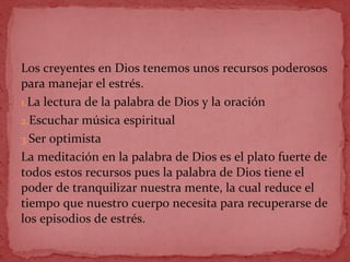 Los creyentes en Dios tenemos unos recursos poderosos
para manejar el estrés.
1.La lectura de la palabra de Dios y la oración
2.Escuchar música espiritual
3.Ser optimista
La meditación en la palabra de Dios es el plato fuerte de
todos estos recursos pues la palabra de Dios tiene el
poder de tranquilizar nuestra mente, la cual reduce el
tiempo que nuestro cuerpo necesita para recuperarse de
los episodios de estrés.
 