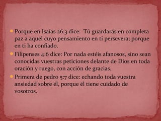 Porque en Isaías 26:3 dice: Tú guardarás en completa
paz a aquel cuyo pensamiento en ti persevera; porque
en ti ha confiado.
Filipenses 4:6 dice: Por nada estéis afanosos, sino sean
conocidas vuestras peticiones delante de Dios en toda
oración y ruego, con acción de gracias.
Primera de pedro 5:7 dice: echando toda vuestra
ansiedad sobre él, porque él tiene cuidado de
vosotros.
 
