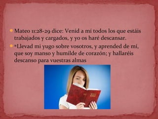 Mateo 11:28-29 dice: Venid a mí todos los que estáis
trabajados y cargados, y yo os haré descansar.
29 
Llevad mi yugo sobre vosotros, y aprended de mí,
que soy manso y humilde de corazón; y hallaréis
descanso para vuestras almas
 