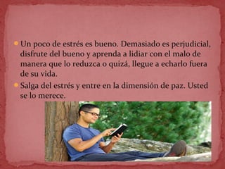 Un poco de estrés es bueno. Demasiado es perjudicial,
disfrute del bueno y aprenda a lidiar con el malo de
manera que lo reduzca o quizá, llegue a echarlo fuera
de su vida.
Salga del estrés y entre en la dimensión de paz. Usted
se lo merece.
 