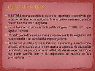 El ESTRÉS es una situación de estado del organismo caracterizado por
la tensión o falta de tranquilidad ante una posible amenaza o presión
externa bien sea real o imaginaria.
Es un termino que procede de la palabra inglesa " STRESS " , que
significa " tensión".
Un cierto grado de estrés es normal y necesario ante las exigencias del
mundo exterior o los cambios del propio organismo.
Se dice que el estrés ayuda al individuo a madurar y a crecer como
persona, pero, cuando esta tensión supera la capacidad de adaptación
del individuo, se produce en él un estado de desasosiego que impide
que pueda sentirse bien y es responsable de muchas de sus
enfermedades.
 