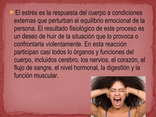 El estrés es la respuesta del cuerpo a condiciones
externas que perturban el equilibrio emocional de la
persona. El resultado fisiológico de este proceso es
un deseo de huir de la situación que lo provoca o
confrontarla violentamente. En esta reacción
participan casi todos lo órganos y funciones del
cuerpo, incluidos cerebro, los nervios, el corazón, el
flujo de sangre, el nivel hormonal, la digestión y la
función muscular.
 