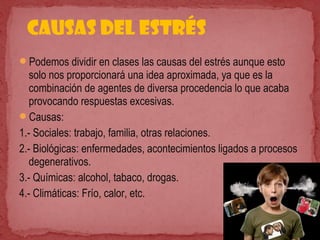 Podemos dividir en clases las causas del estrés aunque esto
solo nos proporcionará una idea aproximada, ya que es la
combinación de agentes de diversa procedencia lo que acaba
provocando respuestas excesivas.
Causas:
1.- Sociales: trabajo, familia, otras relaciones.
2.- Biológicas: enfermedades, acontecimientos ligados a procesos
degenerativos.
3.- Químicas: alcohol, tabaco, drogas.
4.- Climáticas: Frío, calor, etc.
Causas del estrés
 