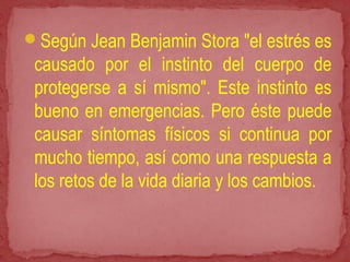 Según Jean Benjamin Stora "el estrés es
causado por el instinto del cuerpo de
protegerse a sí mismo". Este instinto es
bueno en emergencias. Pero éste puede
causar síntomas físicos si continua por
mucho tiempo, así como una respuesta a
los retos de la vida diaria y los cambios.
 