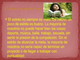 El estrés no siempre es malo. De hecho, un
poco de estrés es bueno. La mayoría de
nosotros no puede hacer bien las cosas:
deporte, música, baile, trabajo, escuela, sin
sentir la presión de la competición. Sin el
estrés de alcanzar la meta, la mayoría de
nosotros no sería capaz de terminar un
proyecto o de llegar a trabajar con
puntualidad.
 