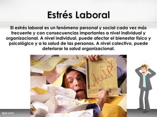 Estrés Laboral
El estrés laboral es un fenómeno personal y social cada vez más
frecuente y con consecuencias importantes a nivel individual y
organizacional. A nivel individual, puede afectar el bienestar físico y
psicológico y a la salud de las personas. A nivel colectivo, puede
deteriorar la salud organizacional.
 