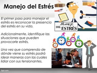 Manejo del Estrés
El primer paso para manejar el
estrés es reconocer la presencia
del estrés en su vida.
Adicionalmente, identifique las
situaciones que pueden
provocarle estrés.
Una vez que comprenda de
dónde viene su estrés podrá
idear maneras con las cuales
lidiar con sus tensionantes.
 