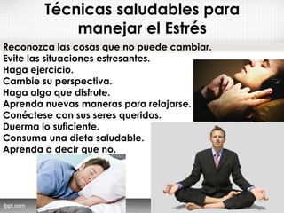 Técnicas saludables para
manejar el Estrés
Reconozca las cosas que no puede cambiar. 
Evite las situaciones estresantes. 
Haga ejercicio. 
Cambie su perspectiva. 
Haga algo que disfrute. 
Aprenda nuevas maneras para relajarse. 
Conéctese con sus seres queridos. 
Duerma lo suficiente. 
Consuma una dieta saludable. 
Aprenda a decir que no. 
 