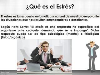 ¿Qué es el Estrés?
El estrés es la respuesta automática y natural de nuestro cuerpo ante
las situaciones que nos resultan amenazadoras o desafiantes.
Según Hans Selye: "El estrés es una respuesta no específica del
organismo ante cualquier demanda que se le imponga". Dicha
respuesta puede ser de tipo psicológica (mental) o fisiológica
(física/orgánica).
 