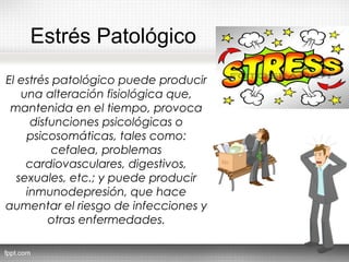 Estrés Patológico
El estrés patológico puede producir
una alteración fisiológica que,
mantenida en el tiempo, provoca
disfunciones psicológicas o
psicosomáticas, tales como:
cefalea, problemas
cardiovasculares, digestivos,
sexuales, etc.; y puede producir
inmunodepresión, que hace
aumentar el riesgo de infecciones y
otras enfermedades.
 