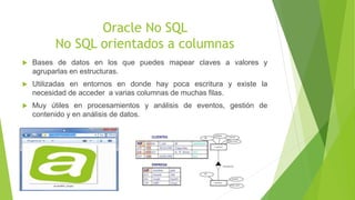 Oracle No SQL
No SQL orientados a columnas
 Bases de datos en los que puedes mapear claves a valores y
agruparlas en estructuras.
 Utilizadas en entornos en donde hay poca escritura y existe la
necesidad de acceder a varias columnas de muchas filas.
 Muy útiles en procesamientos y análisis de eventos, gestión de
contenido y en análisis de datos.
 