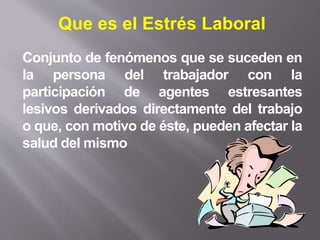 Conjunto de fenómenos que se suceden en
la persona del trabajador con la
participación de agentes estresantes
lesivos derivados directamente del trabajo
o que, con motivo de éste, pueden afectar la
salud del mismo
Que es el Estrés Laboral
 