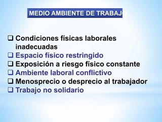  Condiciones físicas laborales
inadecuadas
 Espacio físico restringido
 Exposición a riesgo físico constante
 Ambiente laboral conflictivo
 Menosprecio o desprecio al trabajador
 Trabajo no solidario
MEDIO AMBIENTE DE TRABAJO
 