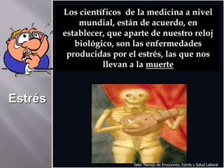 Los científicos de la medicina a nivel
mundial, están de acuerdo, en
establecer, que aparte de nuestro reloj
biológico, son las enfermedades
producidas por el estrés, las que nos
llevan a la muerte
Estrés
Taller Manejo de Emociones, Estrés y Salud Laboral
 