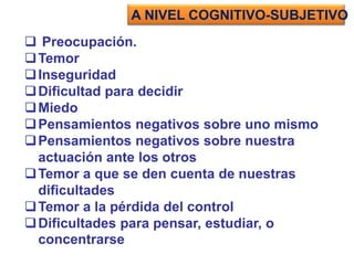  Preocupación.
Temor
Inseguridad
Dificultad para decidir
Miedo
Pensamientos negativos sobre uno mismo
Pensamientos negativos sobre nuestra
actuación ante los otros
Temor a que se den cuenta de nuestras
dificultades
Temor a la pérdida del control
Dificultades para pensar, estudiar, o
concentrarse
A NIVEL COGNITIVO-SUBJETIVO
 