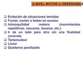  Evitación de situaciones temidas
 Fumar, comer o beber en exceso
 Intranquilidad motora (movimientos
repetitivos, rascarse, tocarse, etc.)
 Ir de un lado para otro sin una finalidad
concreta
 Tartamudear
 Llorar
 Quedarse paralizado
A NIVEL MOTOR U OBSERVABLE
 