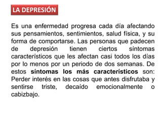 LA DEPRESIÓN
Es una enfermedad progresa cada día afectando
sus pensamientos, sentimientos, salud física, y su
forma de comportarse. Las personas que padecen
de depresión tienen ciertos síntomas
característicos que les afectan casi todos los días
por lo menos por un periodo de dos semanas. De
estos síntomas los más característicos son:
Perder interés en las cosas que antes disfrutaba y
sentirse triste, decaído emocionalmente o
cabizbajo.
 