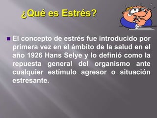 ¿Qué es Estrés?
 El concepto de estrés fue introducido por
primera vez en el ámbito de la salud en el
año 1926 Hans Selye y lo definió como la
repuesta general del organismo ante
cualquier estímulo agresor o situación
estresante.
 