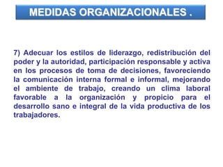 7) Adecuar los estilos de liderazgo, redistribución del
poder y la autoridad, participación responsable y activa
en los procesos de toma de decisiones, favoreciendo
la comunicación interna formal e informal, mejorando
el ambiente de trabajo, creando un clima laboral
favorable a la organización y propicio para el
desarrollo sano e integral de la vida productiva de los
trabajadores.
MEDIDAS ORGANIZACIONALES .
 