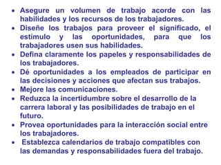  Asegure un volumen de trabajo acorde con las
habilidades y los recursos de los trabajadores.
 Diseñe los trabajos para proveer el significado, el
estímulo y las oportunidades, para que los
trabajadores usen sus habilidades.
 Defina claramente los papeles y responsabilidades de
los trabajadores.
 Dé oportunidades a los empleados de participar en
las decisiones y acciones que afectan sus trabajos.
 Mejore las comunicaciones.
 Reduzca la incertidumbre sobre el desarrollo de la
carrera laboral y las posibilidades de trabajo en el
futuro.
 Provea oportunidades para la interacción social entre
los trabajadores.
 Establezca calendarios de trabajo compatibles con
las demandas y responsabilidades fuera del trabajo.
 