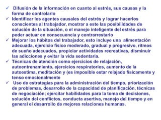  Difusión de la información en cuanto al estrés, sus causas y la
forma de controlarlo
 Identificar los agentes causales del estrés y lograr hacerlos
conscientes al trabajador, mostrar a este las posibilidades de
solución de la situación, o el manejo inteligente del estrés para
poder actuar en consecuencia y contrarrestarlo
 Mejorar los hábitos del trabajador, esto incluye una alimentación
adecuada, ejercicio físico moderado, gradual y progresivo, ritmos
de sueño adecuados, propiciar actividades recreativas, disminuir
las adicciones y evitar la vida sedentaria.
 Técnicas de atención como ejercicios de relajación,
autoentrenamiento, ejercicios respiratorios, aumento de la
autoestima, meditación y (es imposible estar relajado físicamente y
tenso emocionalmente
 Uso de estrategias para la administración del tiempo, priorización
de problemas, desarrollo de la capacidad de planificación, técnicas
de negociación; ejercitar habilidades para la toma de decisiones,
solución del conflictos, conducta asertiva, manejo del tiempo y en
general el desarrollo de mejores relaciones humanas.
 