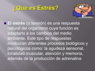 ¿Qué es Estrés?
 El estrés (o tensión) es una respuesta
natural del organismo cuya función es
adaptarlo a los cambios del medio
ambiente. Este tipo de respuestas
involucran diferentes procesos biológicos y
psicológicos como: la agudeza sensorial,
tonalidad muscular, atención y memoria,
además de la producción de adrenalina
 