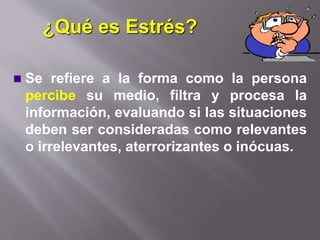 ¿Qué es Estrés?
 Se refiere a la forma como la persona
percibe su medio, filtra y procesa la
información, evaluando si las situaciones
deben ser consideradas como relevantes
o irrelevantes, aterrorizantes o inócuas.
 