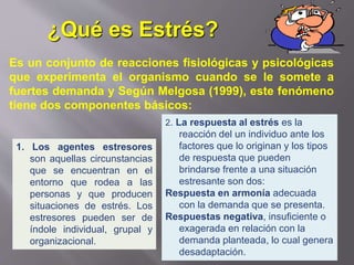 Es un conjunto de reacciones fisiológicas y psicológicas
que experimenta el organismo cuando se le somete a
fuertes demanda y Según Melgosa (1999), este fenómeno
tiene dos componentes básicos:
1. Los agentes estresores
son aquellas circunstancias
que se encuentran en el
entorno que rodea a las
personas y que producen
situaciones de estrés. Los
estresores pueden ser de
índole individual, grupal y
organizacional.
2. La respuesta al estrés es la
reacción del un individuo ante los
factores que lo originan y los tipos
de respuesta que pueden
brindarse frente a una situación
estresante son dos:
Respuesta en armonía adecuada
con la demanda que se presenta.
Respuestas negativa, insuficiente o
exagerada en relación con la
demanda planteada, lo cual genera
desadaptación.
¿Qué es Estrés?
 