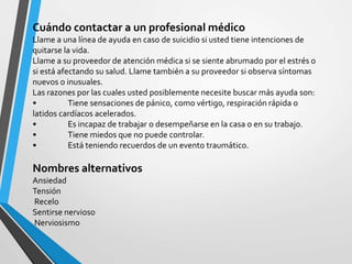 Cuándo contactar a un profesional médico
Llame a una línea de ayuda en caso de suicidio si usted tiene intenciones de
quitarse la vida.
Llame a su proveedor de atención médica si se siente abrumado por el estrés o
si está afectando su salud. Llame también a su proveedor si observa síntomas
nuevos o inusuales.
Las razones por las cuales usted posiblemente necesite buscar más ayuda son:
• Tiene sensaciones de pánico, como vértigo, respiración rápida o
latidos cardíacos acelerados.
• Es incapaz de trabajar o desempeñarse en la casa o en su trabajo.
• Tiene miedos que no puede controlar.
• Está teniendo recuerdos de un evento traumático.
Nombres alternativos
Ansiedad
Tensión
Recelo
Sentirse nervioso
Nerviosismo
 