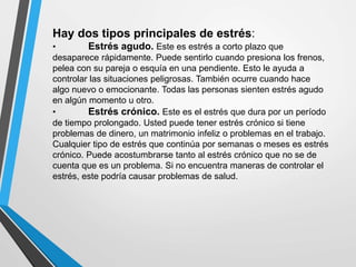 Hay dos tipos principales de estrés:
• Estrés agudo. Este es estrés a corto plazo que
desaparece rápidamente. Puede sentirlo cuando presiona los frenos,
pelea con su pareja o esquía en una pendiente. Esto le ayuda a
controlar las situaciones peligrosas. También ocurre cuando hace
algo nuevo o emocionante. Todas las personas sienten estrés agudo
en algún momento u otro.
• Estrés crónico. Este es el estrés que dura por un período
de tiempo prolongado. Usted puede tener estrés crónico si tiene
problemas de dinero, un matrimonio infeliz o problemas en el trabajo.
Cualquier tipo de estrés que continúa por semanas o meses es estrés
crónico. Puede acostumbrarse tanto al estrés crónico que no se de
cuenta que es un problema. Si no encuentra maneras de controlar el
estrés, este podría causar problemas de salud.
 