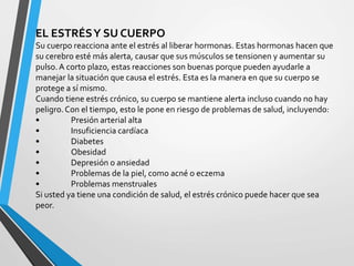 EL ESTRÉSY SU CUERPO
Su cuerpo reacciona ante el estrés al liberar hormonas. Estas hormonas hacen que
su cerebro esté más alerta, causar que sus músculos se tensionen y aumentar su
pulso.A corto plazo, estas reacciones son buenas porque pueden ayudarle a
manejar la situación que causa el estrés. Esta es la manera en que su cuerpo se
protege a sí mismo.
Cuando tiene estrés crónico, su cuerpo se mantiene alerta incluso cuando no hay
peligro.Con el tiempo, esto le pone en riesgo de problemas de salud, incluyendo:
• Presión arterial alta
• Insuficiencia cardíaca
• Diabetes
• Obesidad
• Depresión o ansiedad
• Problemas de la piel, como acné o eczema
• Problemas menstruales
Si usted ya tiene una condición de salud, el estrés crónico puede hacer que sea
peor.
 