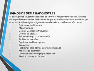 SIGNOS DE DEMASIADO ESTRÉS
El estrés puede causar muchos tipos de síntomas físicos y emocionales. Algunas
veces posiblemente no se dará cuenta de que estos síntomas son ocasionados por
el estrés. Aquí hay algunos signos de que el estrés le puede estar afectando:
• Diarrea o estreñimiento
• Mala memoria
• Dolores y achaques frecuentes
• Dolores de cabeza
• Falta de energía o concentración
• Problemas sexuales
• Cuello o mandíbula rígidos
• Cansancio
• Problemas para dormir o dormir demasiado
• Malestar de estómago
• Uso de alcohol o drogas para relajarse
• Pérdida o aumento de peso
 