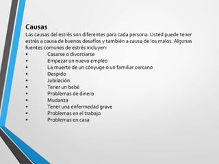 Causas
Las causas del estrés son diferentes para cada persona. Usted puede tener
estrés a causa de buenos desafíos y también a causa de los malos. Algunas
fuentes comunes de estrés incluyen:
• Casarse o divorciarse
• Empezar un nuevo empleo
• La muerte de un cónyuge o un familiar cercano
• Despido
• Jubilación
• Tener un bebé
• Problemas de dinero
• Mudanza
• Tener una enfermedad grave
• Problemas en el trabajo
• Problemas en casa
 