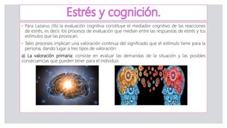 ◦ Para Lazarus (16) la evaluación cognitiva constituye el mediador cognitivo de las reacciones
de estrés, es decir, los procesos de evaluación que median entre las respuestas de estrés y los
estímulos que las provocan.
◦ Tales procesos implican una valoración continua del significado que el estímulo tiene para la
persona, dando lugar a tres tipos de valoración:
a) La valoración primaria: consiste en evaluar las demandas de la situación y las posibles
consecuencias que pueden tener para el individuo.
 