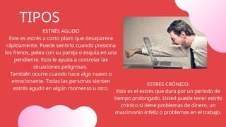 ESTRÉS AGUDO
Este es estrés a corto plazo que desaparece
rápidamente. Puede sentirlo cuando presiona
los frenos, pelea con su pareja o esquía en una
pendiente. Esto le ayuda a controlar las
situaciones peligrosas.
También ocurre cuando hace algo nuevo o
emocionante. Todas las personas sienten
estrés agudo en algún momento u otro.
TIPOS
ESTRES CRÓNICO.
Este es el estrés que dura por un período de
tiempo prolongado. Usted puede tener estrés
crónico si tiene problemas de dinero, un
matrimonio infeliz o problemas en el trabajo.
 